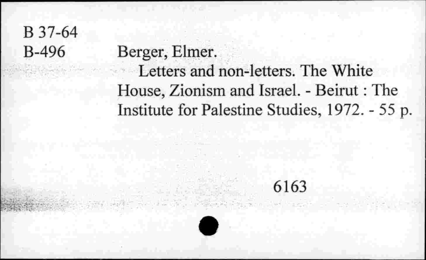 ﻿B 37-64 B-496	Berger, Elmer. Letters and non-letters. The White House, Zionism and Israel. - Beirut: The Institute for Palestine Studies, 1972. - 55 p.
6163